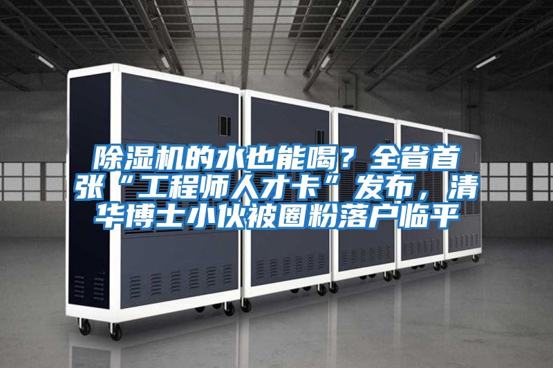 除濕機的水也能喝？全省首張“工程師人才卡”發布，清華博士小伙被圈粉落戶臨平